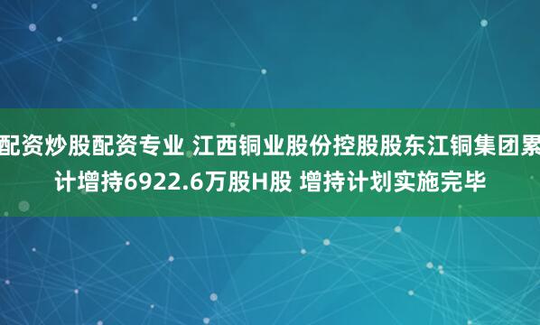 配资炒股配资专业 江西铜业股份控股股东江铜集团累计增持6922.6万股H股 增持计划实施完毕