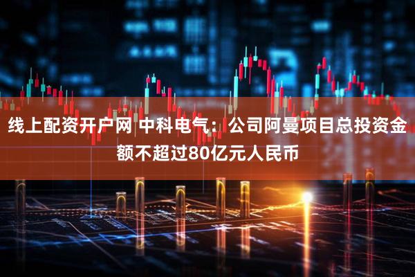 线上配资开户网 中科电气：公司阿曼项目总投资金额不超过80亿元人民币