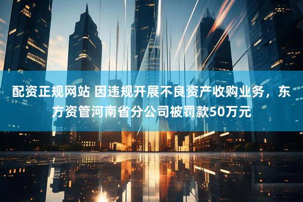 配资正规网站 因违规开展不良资产收购业务，东方资管河南省分公司被罚款50万元