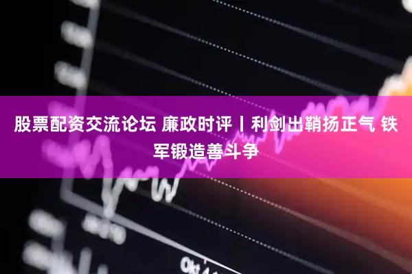 股票配资交流论坛 廉政时评丨利剑出鞘扬正气 铁军锻造善斗争