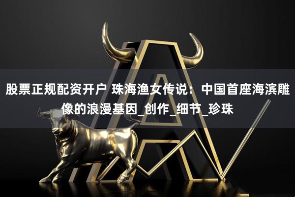 股票正规配资开户 珠海渔女传说：中国首座海滨雕像的浪漫基因_创作_细节_珍珠