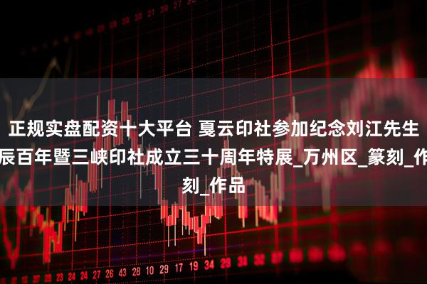 正规实盘配资十大平台 戛云印社参加纪念刘江先生诞辰百年暨三峡印社成立三十周年特展_万州区_篆刻_作品