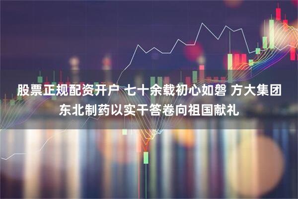 股票正规配资开户 七十余载初心如磐 方大集团东北制药以实干答卷向祖国献礼