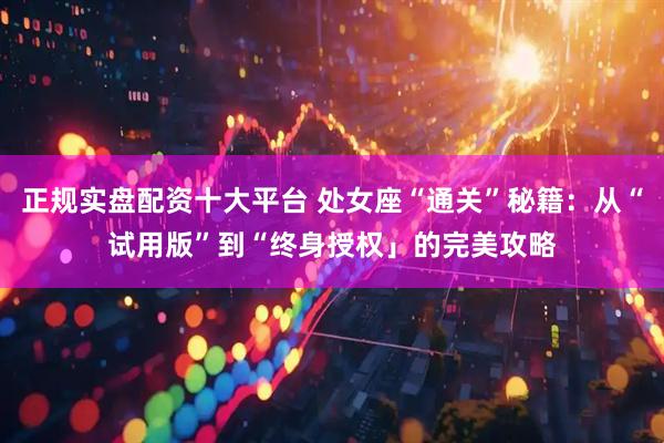 正规实盘配资十大平台 处女座“通关”秘籍：从“试用版”到“终身授权」的完美攻略